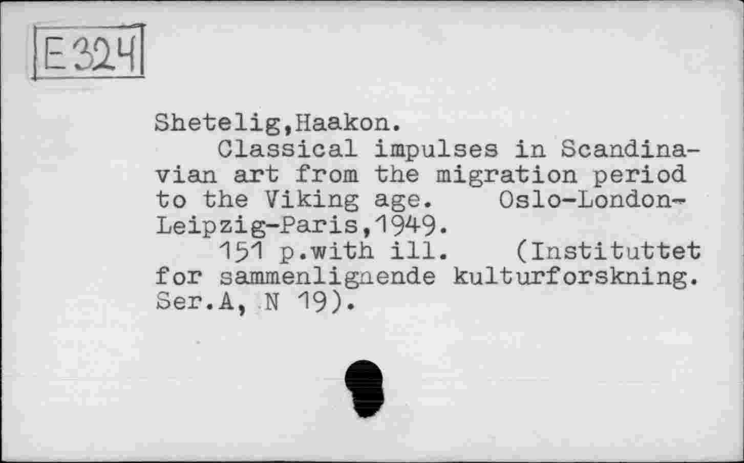 ﻿Е31Ч
Shetelig,Haakon.
Classical impulses in Scandinavian art from the migration period to the Viking age. Oslo-London-Leipzig-Paris , 194-9 •
151 p.with ill. (Instituttet for sammenlignende kulturforskning. Ser.A, N 19).